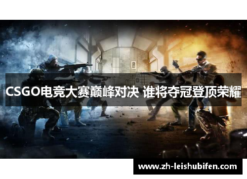CSGO电竞大赛巅峰对决 谁将夺冠登顶荣耀