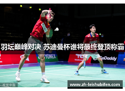 羽坛巅峰对决 苏迪曼杯谁将最终登顶称霸