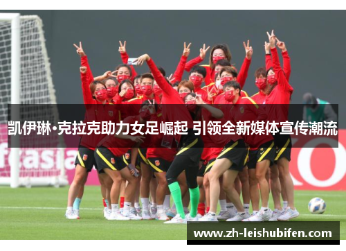 凯伊琳·克拉克助力女足崛起 引领全新媒体宣传潮流