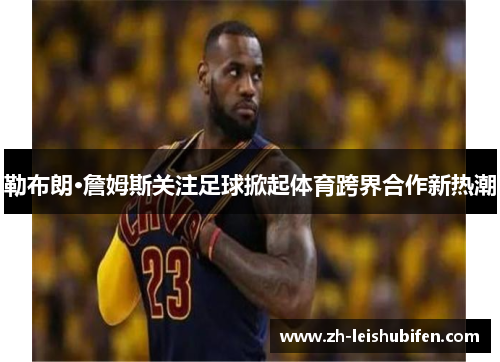 勒布朗·詹姆斯关注足球掀起体育跨界合作新热潮