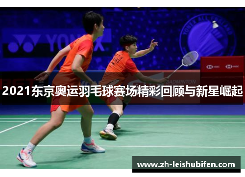 2021东京奥运羽毛球赛场精彩回顾与新星崛起