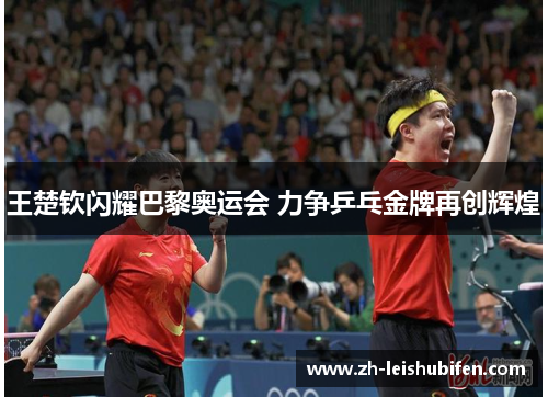王楚钦闪耀巴黎奥运会 力争乒乓金牌再创辉煌